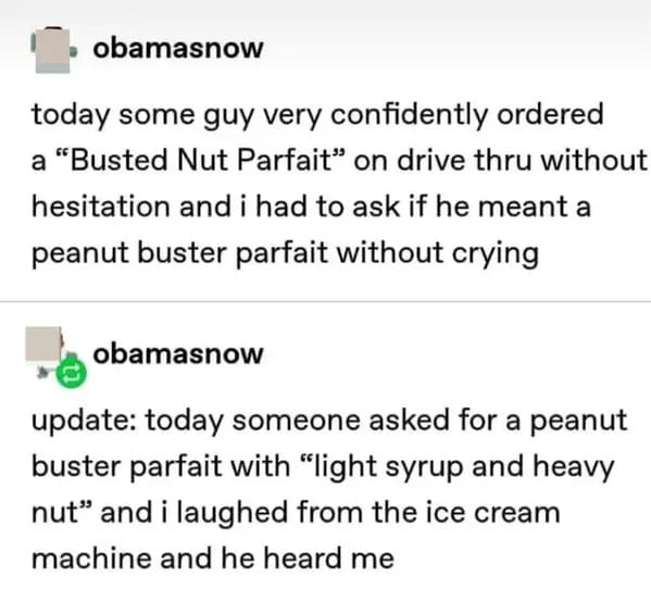 savage comments and funny replies - paper - obamasnow today some guy very confidently ordered a "Busted Nut Parfait" on drive thru without hesitation and i had to ask if he meant a peanut buster parfait without crying obamasnow update today someone asked 