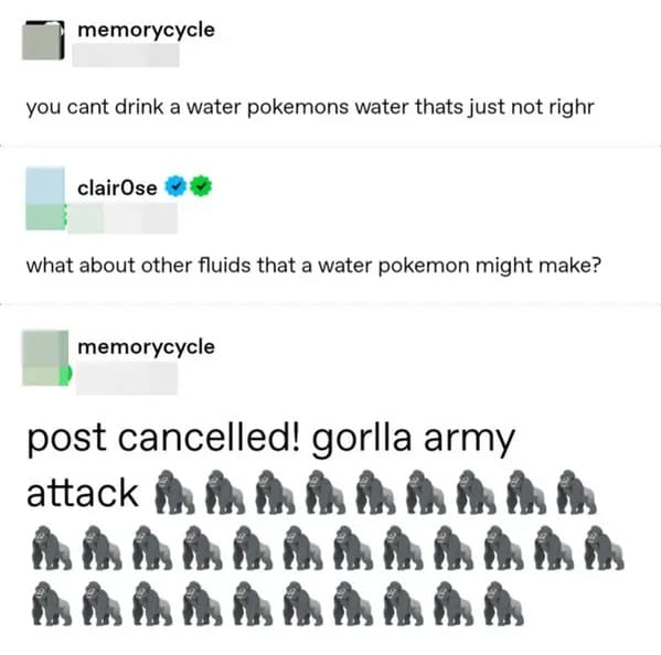 savage comments and funny replies - organization - memorycycle you cant drink a water pokemons water thats just not righr clairOse what about other fluids that a water pokemon might make? memorycycle post cancelled! gorlla army attack Aa Aaaaaaa