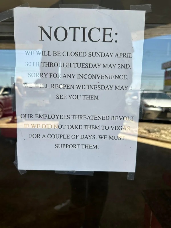 fascinating photos - sign - Notice We Will Be Closed Sunday April 30TH Through Tuesday May 2ND. Sorry For Any Inconvenience. We Will Recpen Wednesday May 3 See You Then. Our Employees Threatened Revolt If We Did Not Take Them To Vegas For A Couple Of Days