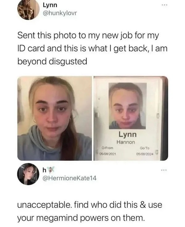 funny internet comments and replies - facial expression - Lynn Sent this photo to my new job for my Id card and this is what I get back, I am beyond disgusted h OFrom 05082021 Lynn Hannon GoTo 05082024 unacceptable. find who did this & use your megamind p