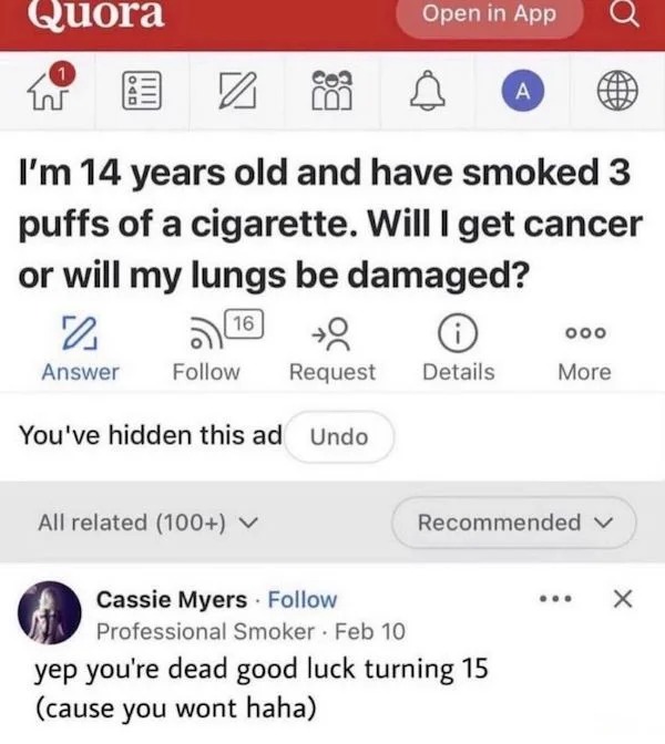 funny internet comments and replies - quora meme - Quora 1 2 Answer I'm 14 years old and have smoked 3 puffs of a cigarette. Will I get cancer or will my lungs be damaged? 16 Request You've hidden this ad Undo All related 100 Open in App Details A Cassie 