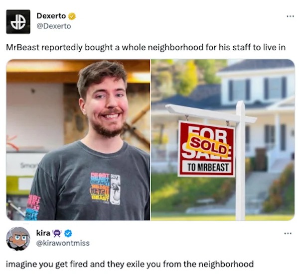 funny internet comments and replies - mr beast net worth - Dexerto MrBeast reportedly bought a whole neighborhood for his staff to live in Ap Smar kira Beret Here Beast For Sold Dad To Mrbeast imagine you get fired and they exile you from the neighborhood