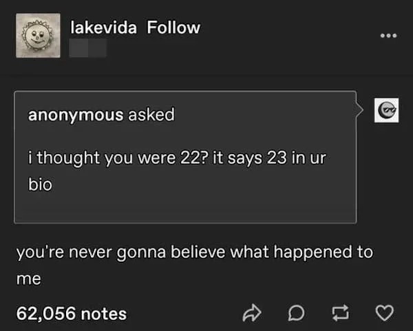 funny internet comments and replies - Tumblr - P lakevida anonymous asked i thought you were 22? it says 23 in ur bio you're never gonna believe what happened to me 62,056 notes ... B