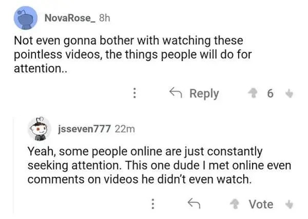 funny internet comments and replies - document - NovaRose 8h Not even gonna bother with watching these pointless videos, the things people will do for attention.. jsseven777 22m Yeah, some people online are just constantly seeking attention. This one dude