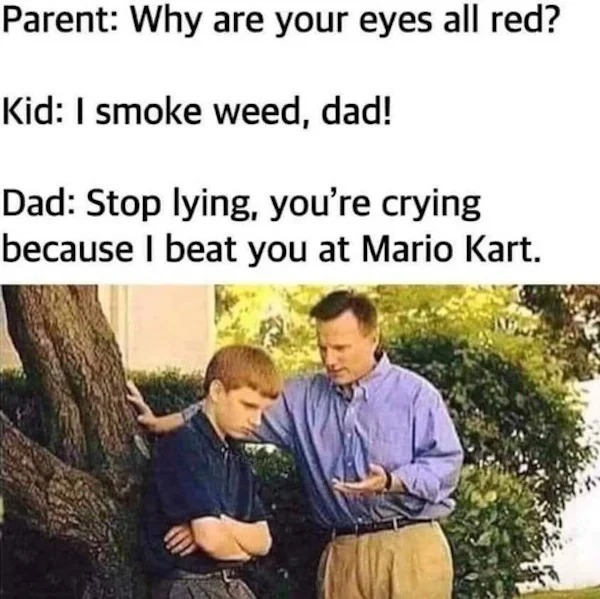 funny memes - you crying i smoked weed meme - Parent Why are your eyes all red? Kid I smoke weed, dad! Dad Stop lying, you're crying because I beat you at Mario Kart.