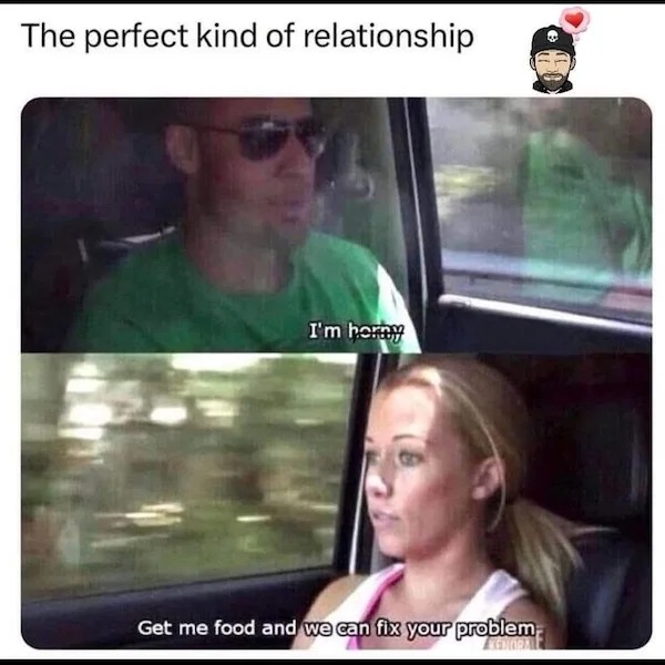 funny memes - video - The perfect kind of relationship I'm horny Get me food and we can fix your problem Egdioral
