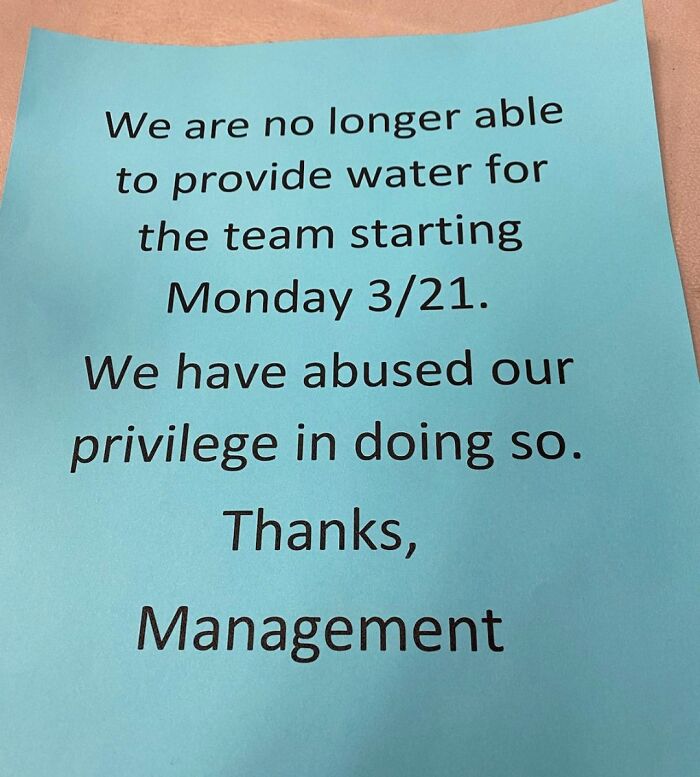 notes written by bad bosses - no water supply notice for company - We are no longer able to provide water for the team starting Monday 321. We have abused our privilege in doing so. Thanks, Management