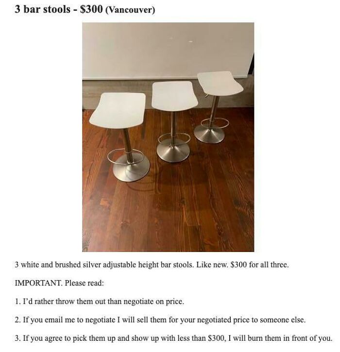 wtf craigslist and facebook posts - table - 3 bar stools $300 Vancouver 3 white and brushed silver adjustable height bar stools. new. $300 for all three. Important. Please read 1. I'd rather throw them out than negotiate on price. 2. If you email me to ne