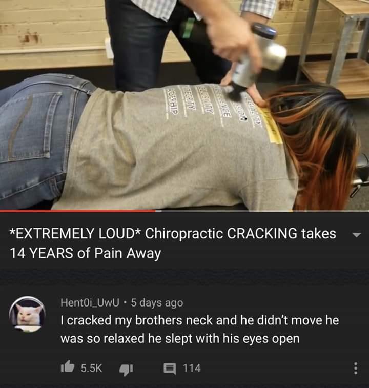 funny memes dank pics - photo caption - Extremely Loud Chiropractic Cracking takes 14 Years of Pain Away . Hent0i UwU 5 days ago I cracked my brothers neck and he didn't move he was so relaxed he slept with his eyes open 114