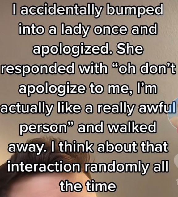 wild tiktok screenshots - handwriting - I accidentally bumped into a lady once and apologized. She responded with "oh don't apologize to me, I'm actually a really awful person" and walked away. I think about that interaction randomly all the time