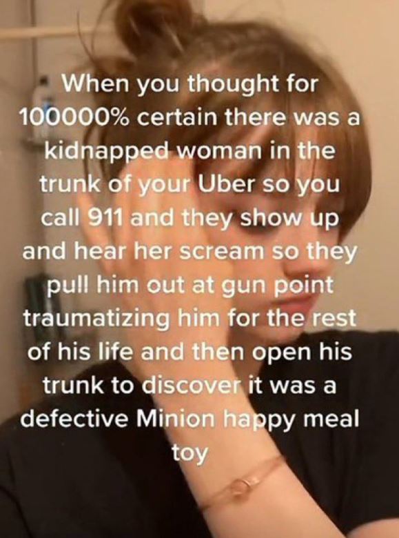 wild tiktok screenshots - love - When you thought for 100000% certain there was a kidnapped woman in the trunk of your Uber so you call 911 and they show up and hear her scream so they pull him out at gun point traumatizing him for the rest of his life an