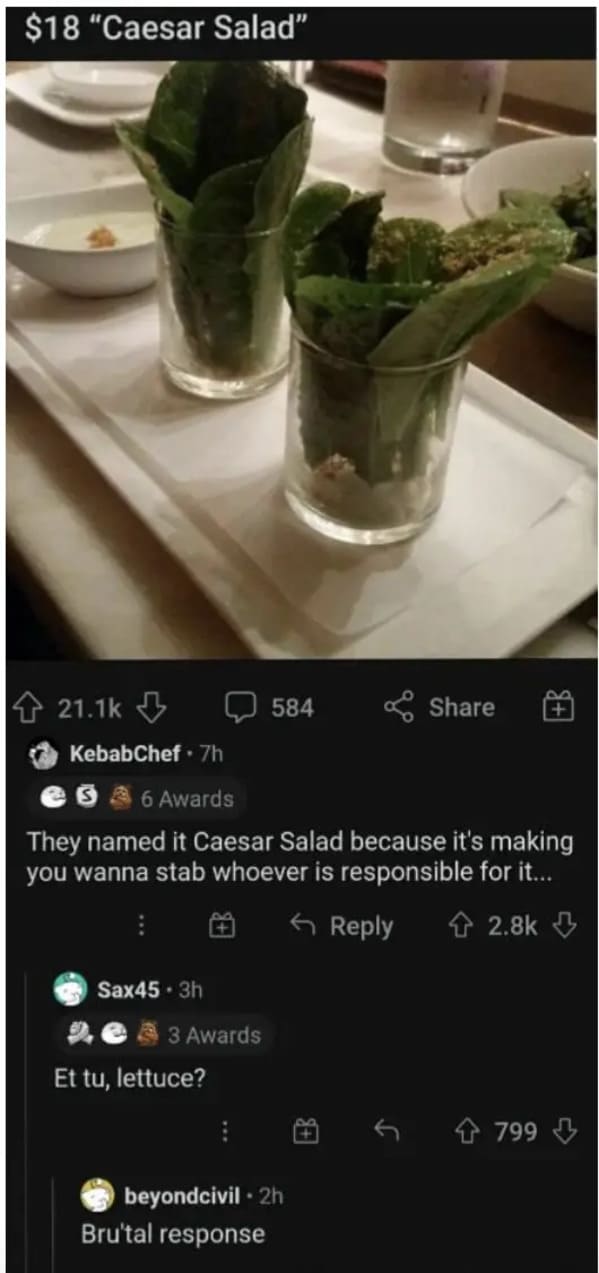 glass - $18 "Caesar Salad" Sax45.3h KebabChef. 7h 6 Awards They named it Caesar Salad because it's making you wanna stab whoever is responsible for it... 3 Awards Et tu, lettuce? 584 . beyondcivil 2h Brutal response 799