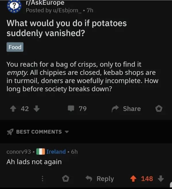 screenshot - ? rAskEurope Posted by uEsbjorn_ . 7h What would you do if potatoes suddenly vanished? Food You reach for a bag of crisps, only to find it empty. All chippies are closed, kebab shops are in turmoil, doners are woefully incomplete. How long be
