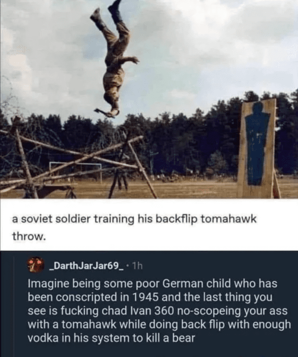 chad ivan - a soviet soldier training his backflip tomahawk throw. _DarthJar Jar69_. 1h Imagine being some poor German child who has been conscripted in 1945 and the last thing you see is fucking chad Ivan 360 noscopeing your ass with a tomahawk while doi