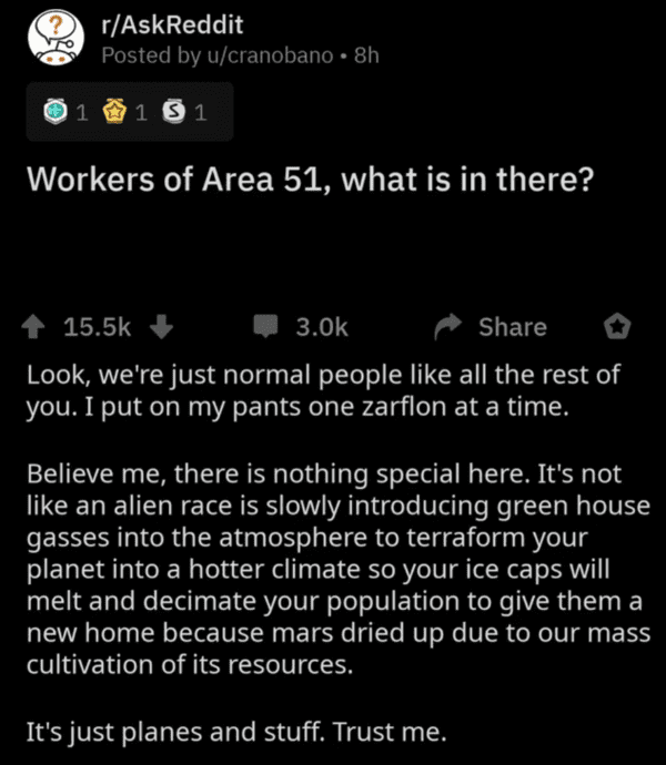 screenshot - rAskReddit Posted by ucranobano 8h . 1 1 51 Workers of Area 51, what is in there? Look, we're just normal people all the rest of you. I put on my pants one zarflon at a time. Believe me, there is nothing special here. It's not an alien race i