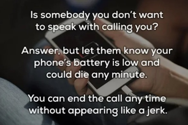 unethical life hacks - -  - Is somebody you don't want to speak with calling you? Answer, but let them know your phone's battery is low and could die any minute. You can end the call any time without appearing a jerk.