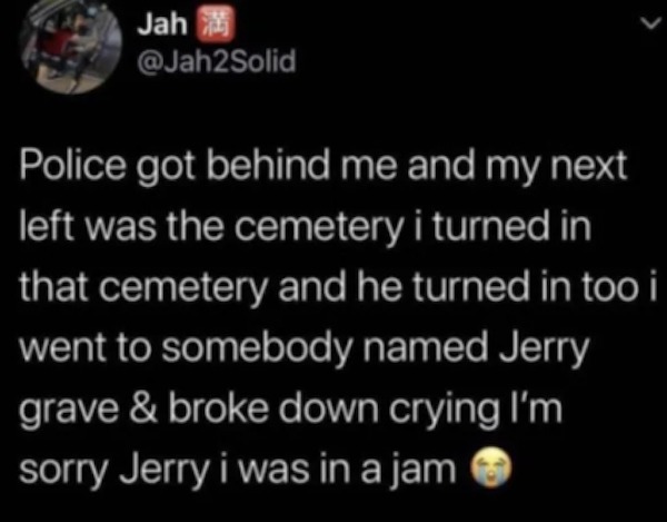 unethical life hacks - tattoos should actually make you more employable - Jah Police got behind me and my next left was the cemetery i turned in that cemetery and he turned in too i went to somebody named Jerry grave & broke down crying I'm sorry Jerry i 