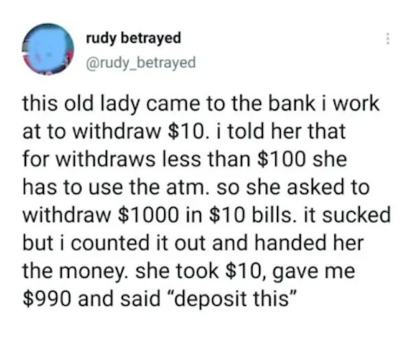 unethical life hacks - Facebook - rudy betrayed this old lady came to the bank i work at to withdraw $10. i told her that for withdraws less than $100 she has to use the atm. so she asked to withdraw $1000 in $10 bills. it sucked but i counted it out and 
