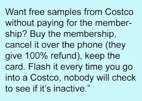 unethical life hacks - handwriting - Want free samples from Costco without paying for the member ship? Buy the membership, cancel it over the phone they give 100% refund, keep the card. Flash it every time you go into a Costco, nobody will check to see if