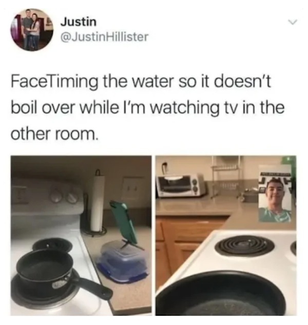 unethical life hacks - facetiming water so it doesn t boil - Justin FaceTiming the water so it doesn't boil over while I'm watching tv in the other room.
