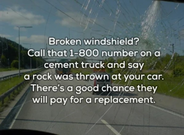 unethical life hacks - asphalt - Broken windshield? Call that 1800 number on a cement truck and say a rock was thrown at your car. There's a good chance they will pay for a replacement.