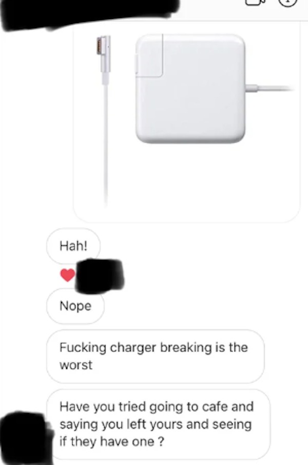 unethical life hacks - electronics accessory - Hah! Nope Fucking charger breaking is the worst Have you tried going to cafe and saying you left yours and seeing if they have one ?