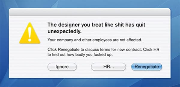 people who quit their jobs - - designer you treat like - The designer you treat shit has quit unexpectedly. Your company and other employees are not affected. Click Renegotiate to discuss terms for new contract. Click Hr to find out how badly you fucked u