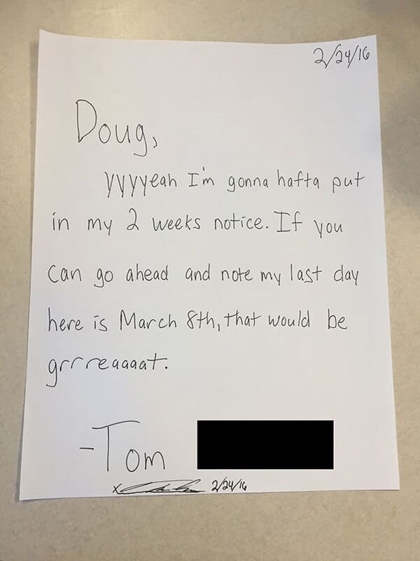 people who quit their jobs - resignation letter funny sample - Doug, 22916 yyyyeah I'm gonna hafta put in my 2 weeks notice. If you Can go ahead and note my last day here is March 8th, that would be grrreagant. Tom 22416