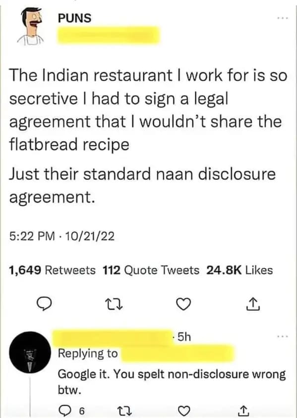 people who missed the joke - naan disclosure joke - Puns The Indian restaurant I work for is so secretive I had to sign a legal agreement that I wouldn't the flatbread recipe Just their standard naan disclosure agreement. 102122 1,649 112 Quote Tweets 22 