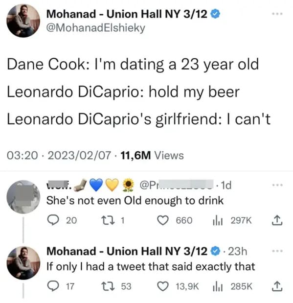 people who missed the joke - leonardo dicaprio girlfriend hold my beer - Mohanad Union Hall Ny 312 Dane Cook I'm dating a 23 year old Leonardo DiCaprio hold my beer Leonardo DiCaprio's girlfriend I can't 11,6M Views Wow. .... 1d She's not even Old enough 