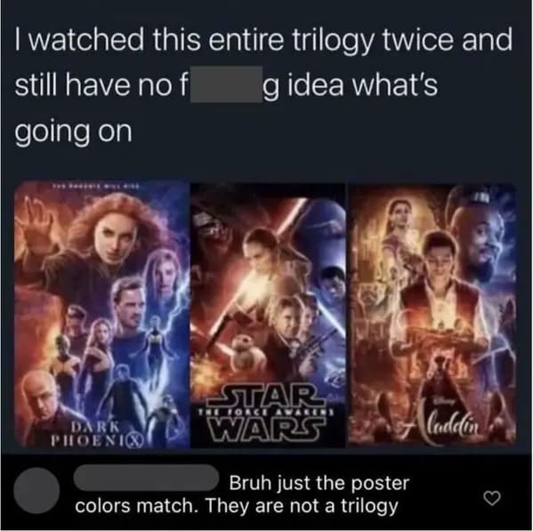 people who missed the joke - religion - I watched this entire trilogy twice and g idea what's still have no f going on Dark Phoenix Star The Force Awakens Wars Bruh just the poster colors match. They are not a trilogy laddin