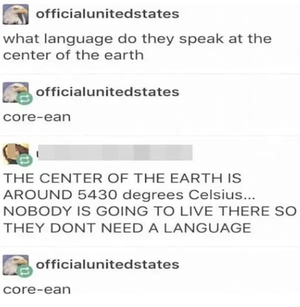 people who missed the joke - paper - officialunited states what language do they speak at the center of the earth officialunitedstates coreean The Center Of The Earth Is Around 5430 degrees Celsius... Nobody Is Going To Live There So They Dont Need A Lang