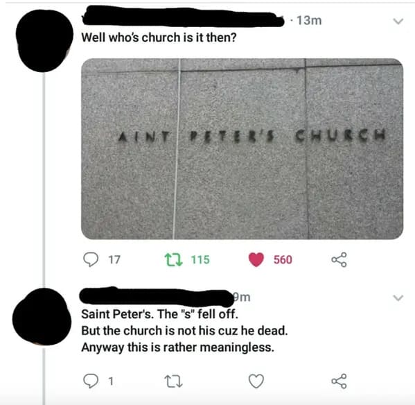 people who missed the joke - material - Well who's church is it then? Aint 17 115 13m Ter'S Church 560 9m Saint Peter's. The "s" fell off. But the church is not his cuz he dead. Anyway this is rather meaningless. 22 go L