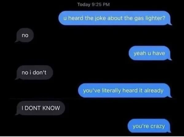 people who missed the joke - have you heard the joke about the gas lighter - no no i don't I Dont Know Today u heard the joke about the gas lighter? yeah u have you've literally heard it already you're crazy
