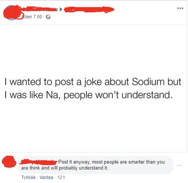 people who missed the joke - paper - Eilen 7.00 ... I wanted to post a joke about Sodium but I was Na, people won't understand. Post it anyway, most people are smarter than you are think and will probably understand it. Tykk Vastaa 12 t