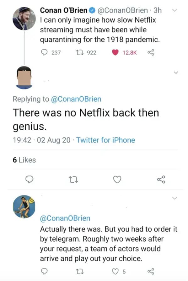 people who missed the joke - conan o brien netflix tweet - 6 Conan O'Brien 3h I can only imagine how slow Netflix streaming must have been while quarantining for the 1918 pandemic. 237 1922 There was no Netflix back then genius. 02 Aug 20 Twitter for iPho