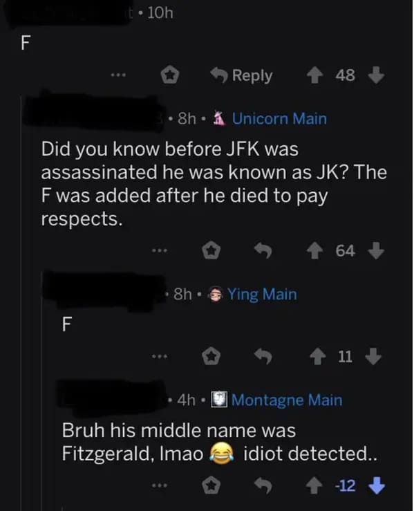 people who missed the joke - screenshot - Ll t. 10h 8h. Unicorn Main Did you know before Jfk was assassinated he was known as Jk? The F was added after he died to pay respects. F 8h Ying Main 48 64 11 4h Bruh his middle name was Fitzgerald, Imao idiot det