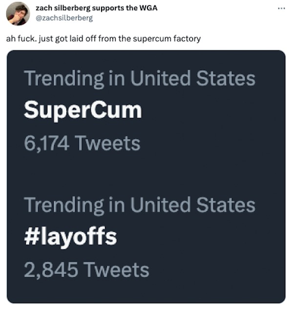 tweets and memes - Zach Silberberg - zach silberberg supports the Wga ah fuck. just got laid off from the supercum factory Trending in United States SuperCum 6,174 Tweets Trending in United States 2,845 Tweets