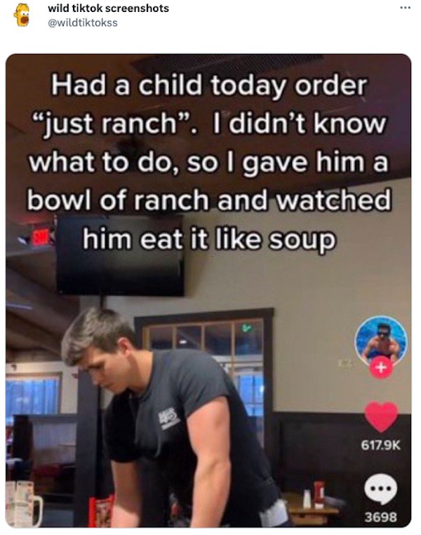 tweets and memes - shoulder - wild tiktok screenshots Had a child today order "just ranch". I didn't know what to do, so I gave him a bowl of ranch and watched him eat it soup E 3698