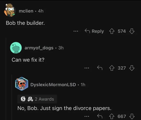 cursed comments - screenshot - mclien. 4h Bob the builder. armyof_dogs. 3h Can we fix it? ... Dyslexic MormonLSD. 1h 574 S 2 Awards No, Bob. Just sign the divorce papers. 327 667