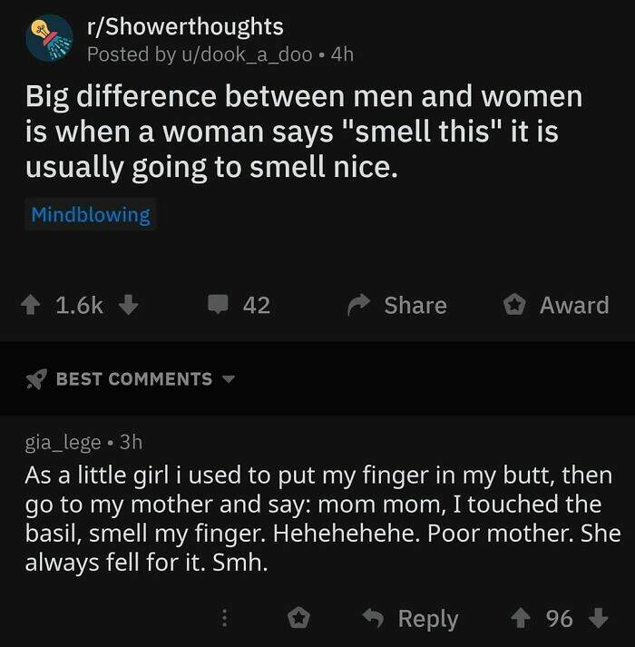 cursed comments - screenshot - rShowerthoughts Posted by udook_a_doo 4h Big difference between men and women is when a woman says "smell this" it is usually going to smell nice. Mindblowing Best 42 Award gia_lege 3h As a little girl i used to put my finge