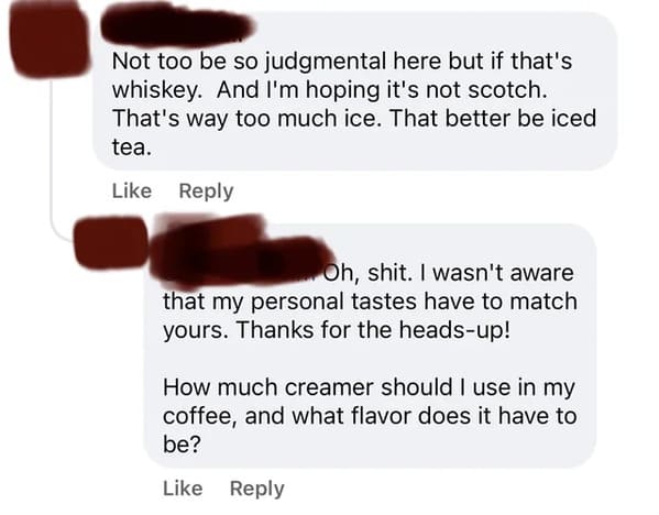 cursed comments - Not too be so judgmental here but if that's whiskey. And I'm hoping it's not scotch. That's way too much ice. That better be iced tea. Oh, shit. I wasn't aware that my personal tastes have to match yours. Thanks for the headsup! How much