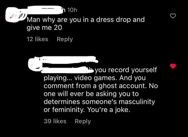 cursed comments - monochrome - 10h Man why are you in a dress drop and give me 20 12 you record yourself playing... video games. And you comment from a ghost account. No one will ever be asking you to determines someone's masculinity or femininity. You're