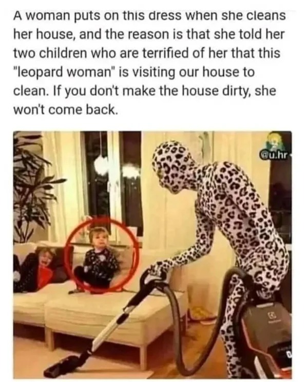 wtf memes and pics - leopard woman cleaning - A woman puts on this dress when she cleans her house, and the reason is that she told her two children who are terrified of her that this "leopard woman" is visiting our house to clean. If you don't make the h