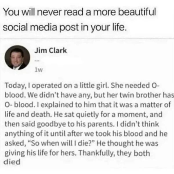 wtf memes and pics - today i operated on a little girl - You will never read a more beautiful social media post in your life. Jim Clark 1w Today, I operated on a little girl. She needed O blood. We didn't have any, but her twin brother has Oblood. I expla