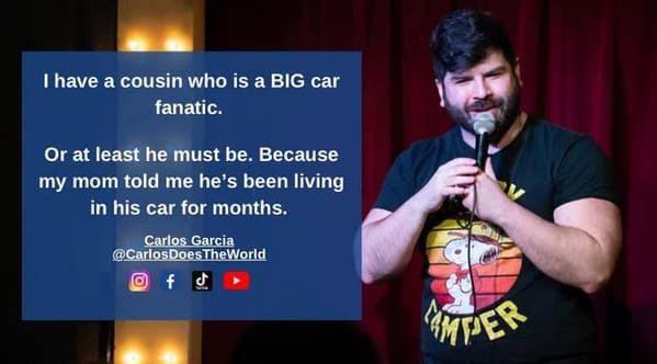 funny jokes from comedians - song - I have a cousin who is a Big car fanatic. Or at least he must be. Because my mom told me he's been living in his car for months. Carlos Garcia DoesTheWorld Amper