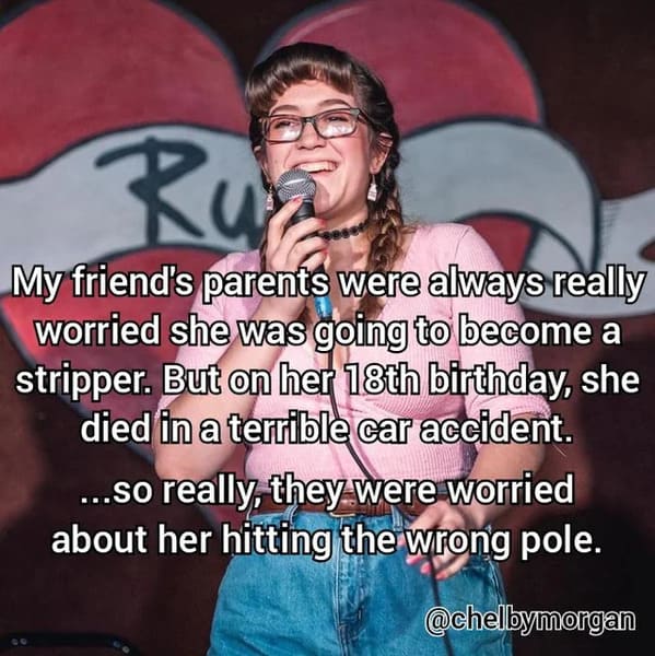 funny jokes from comedians - photo caption - Ru My friend's parents were always really worried she was going to become a stripper. But on her 18th birthday, she died in a terrible car accident. ...so really, they were worried about her hitting the wrong p