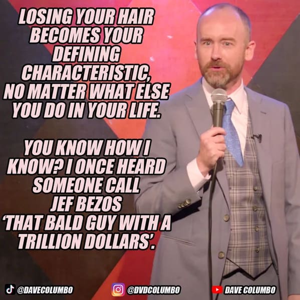 funny jokes from comedians - photo caption - Losing Your Hair Becomes Your Defining Characteristic, No Matter What Else You Do In Your Life. You Know Howi Know?I Once Heard Someone Call Jef Bezos That Bald Guy With A Trillion Dollars. O Dave Columbo