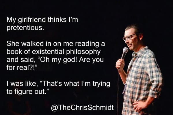 funny jokes from comedians - sartre jokes - My girlfriend thinks I'm pretentious. She walked in on me reading a book of existential philosophy and said, "Oh my god! Are you for real?!" I was , "That's what I'm trying to figure out."