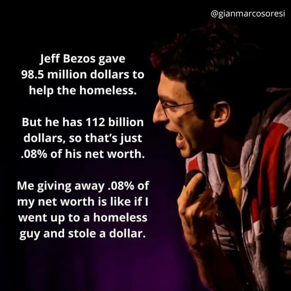 funny jokes from comedians - song - Jeff Bezos gave 98.5 million dollars to help the homeless. But he has 112 billion dollars, so that's just .08% of his net worth. Me giving away .08% of my net worth is if I went up to a homeless guy and stole a dollar.